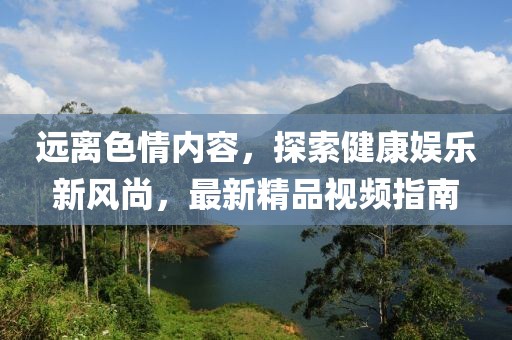 遠離色情內(nèi)容，探索健康娛樂新風尚，最新精品視頻指南