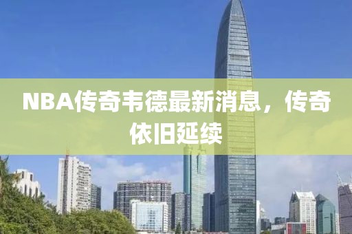 NBA傳奇韋德最新消息，傳奇依舊延續(xù)