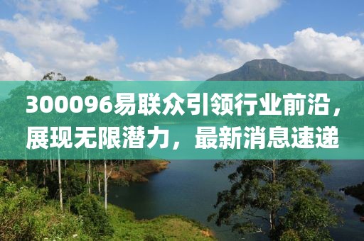 300096易聯(lián)眾引領(lǐng)行業(yè)前沿，展現(xiàn)無限潛力，最新消息速遞