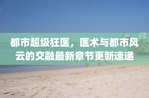 都市超級狂醫(yī)，醫(yī)術(shù)與都市風(fēng)云的交融最新章節(jié)更新速遞