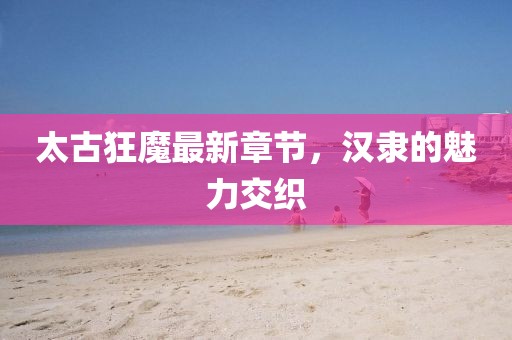 太古狂魔最新章節(jié)，漢隸的魅力交織