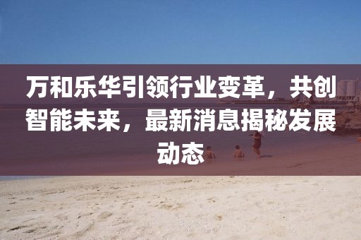 萬和樂華引領(lǐng)行業(yè)變革，共創(chuàng)智能未來，最新消息揭秘發(fā)展動(dòng)態(tài)