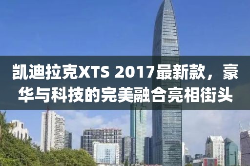 凱迪拉克XTS 2017最新款，豪華與科技的完美融合亮相街頭