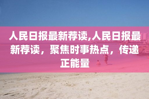 人民日報(bào)最新薦讀,人民日報(bào)最新薦讀，聚焦時(shí)事熱點(diǎn)，傳遞正能量