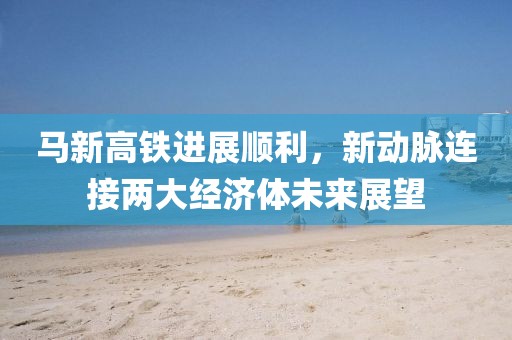 馬新高鐵進(jìn)展順利，新動(dòng)脈連接兩大經(jīng)濟(jì)體未來展望