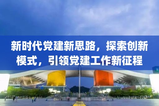 新時代黨建新思路，探索創(chuàng)新模式，引領(lǐng)黨建工作新征程