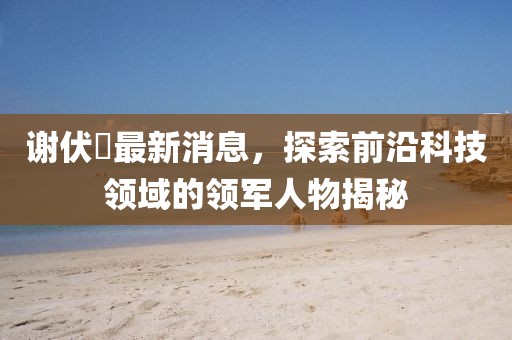 謝伏曕最新消息，探索前沿科技領(lǐng)域的領(lǐng)軍人物揭秘