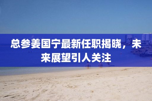 總參姜國(guó)寧最新任職揭曉，未來(lái)展望引人關(guān)注