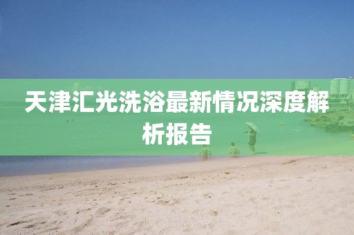 天津匯光洗浴最新情況深度解析報(bào)告