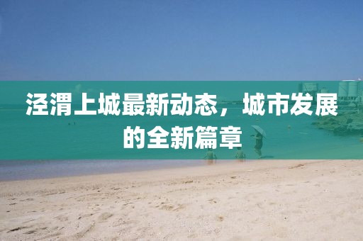 涇渭上城最新動態(tài)，城市發(fā)展的全新篇章