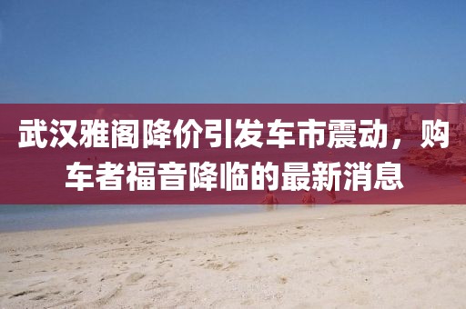 武漢雅閣降價引發(fā)車市震動，購車者福音降臨的最新消息