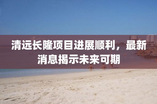 清遠(yuǎn)長(zhǎng)隆項(xiàng)目進(jìn)展順利，最新消息揭示未來(lái)可期