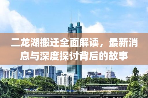 二龍湖搬遷全面解讀，最新消息與深度探討背后的故事