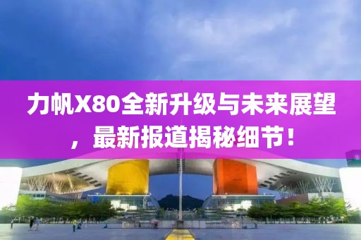 力帆X80全新升級與未來展望，最新報道揭秘細節(jié)！