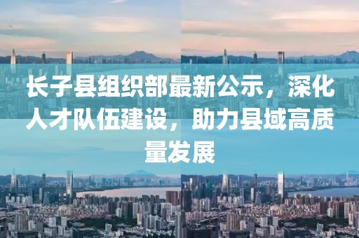 長(zhǎng)子縣組織部最新公示，深化人才隊(duì)伍建設(shè)，助力縣域高質(zhì)量發(fā)展