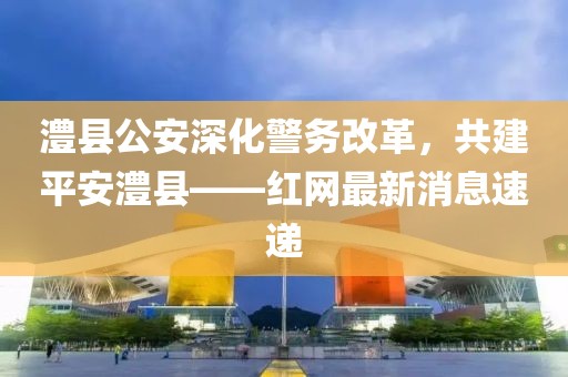 澧縣公安深化警務(wù)改革，共建平安澧縣——紅網(wǎng)最新消息速遞