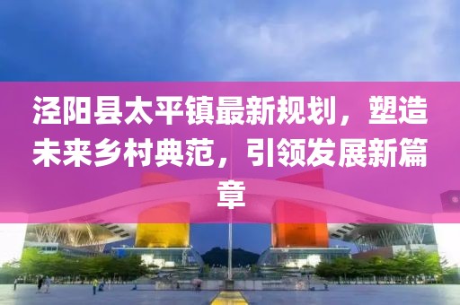 涇陽縣太平鎮(zhèn)最新規(guī)劃，塑造未來鄉(xiāng)村典范，引領(lǐng)發(fā)展新篇章