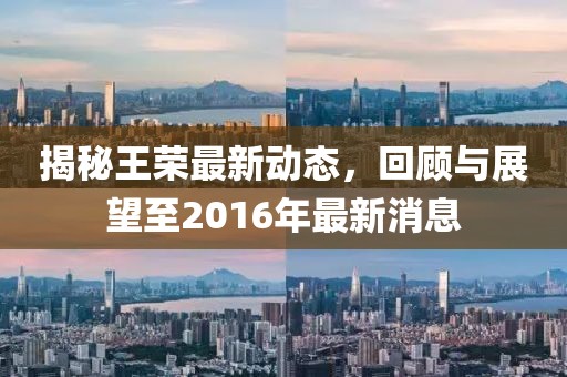 揭秘王榮最新動態(tài)，回顧與展望至2016年最新消息