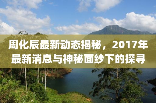 周化辰最新動態(tài)揭秘，2017年最新消息與神秘面紗下的探尋
