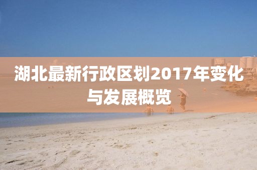 湖北最新行政區(qū)劃2017年變化與發(fā)展概覽